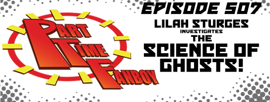 Part-Time Fanboy Podcast: Ep 507 Lilah Sturges Investigates The Science of Ghosts!