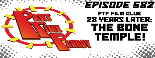 Part-Time Fanboy Podcast: Ep 582 PTF Film Club-28 Years Later: The Bone Temple!